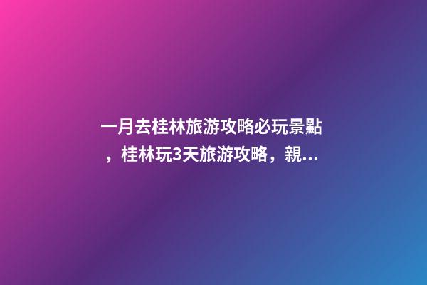 一月去桂林旅游攻略必玩景點，桂林玩3天旅游攻略，親身體驗分享